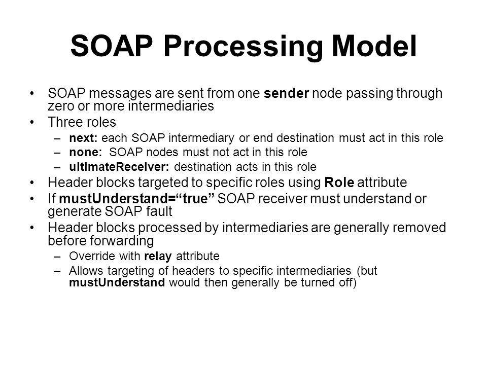 SOAP Processing Model SOAP messages are sent from one sender node passing through zero or more intermediaries Three roles –next: each SOAP intermediary or end destination must act in this role –none: SOAP nodes must not act in this role –ultimateReceiver: destination acts in this role Header blocks targeted to specific roles using Role attribute If mustUnderstand= true SOAP receiver must understand or generate SOAP fault Header blocks processed by intermediaries are generally removed before forwarding –Override with relay attribute –Allows targeting of headers to specific intermediaries (but mustUnderstand would then generally be turned off)