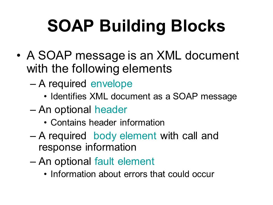 SOAP Building Blocks A SOAP message is an XML document with the following elements –A required envelope Identifies XML document as a SOAP message –An optional header Contains header information –A required body element with call and response information –An optional fault element Information about errors that could occur