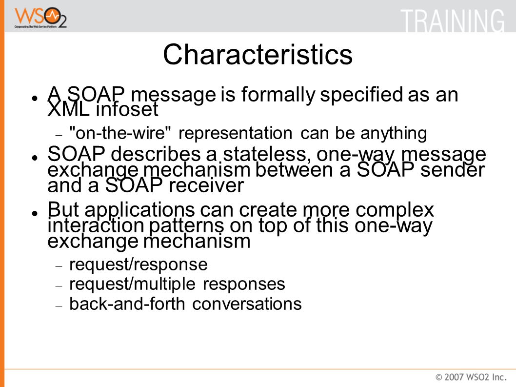Characteristics A SOAP message is formally specified as an XML infoset  on-the-wire representation can be anything SOAP describes a stateless, one-way message exchange mechanism between a SOAP sender and a SOAP receiver But applications can create more complex interaction patterns on top of this one-way exchange mechanism  request/response  request/multiple responses  back-and-forth conversations