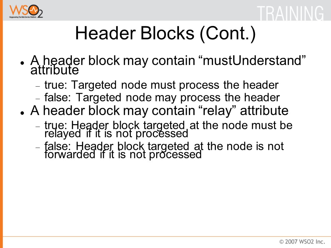 Header Blocks (Cont.)‏ A header block may contain mustUnderstand attribute  true: Targeted node must process the header  false: Targeted node may process the header A header block may contain relay attribute  true: Header block targeted at the node must be relayed if it is not processed  false: Header block targeted at the node is not forwarded if it is not processed