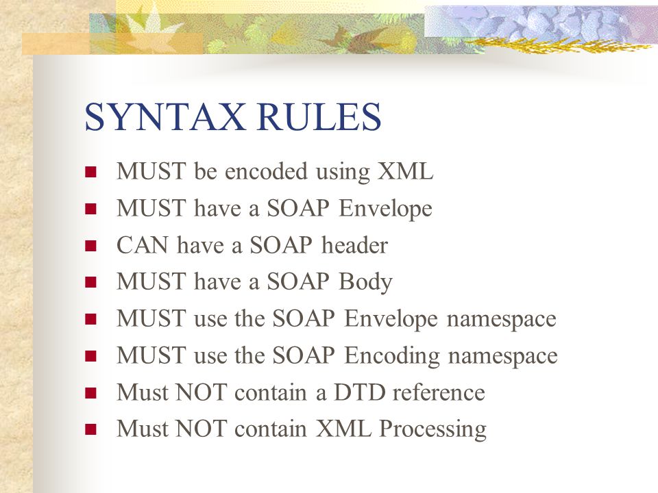 SYNTAX RULES MUST be encoded using XML MUST have a SOAP Envelope CAN have a SOAP header MUST have a SOAP Body MUST use the SOAP Envelope namespace MUST use the SOAP Encoding namespace Must NOT contain a DTD reference Must NOT contain XML Processing