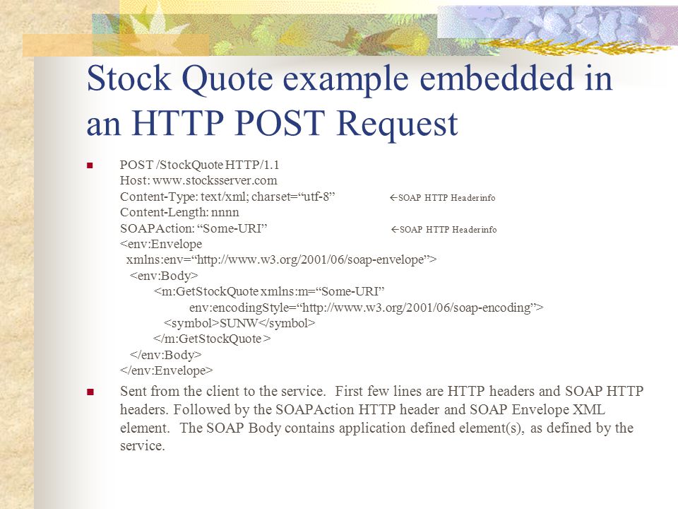 Stock Quote example embedded in an HTTP POST Request POST /StockQuote HTTP/1.1 Host:   Content-Type: text/xml; charset= utf-8  SOAP HTTP Header info Content-Length: nnnn SOAPAction: Some-URI  SOAP HTTP Header info SUNW Sent from the client to the service.