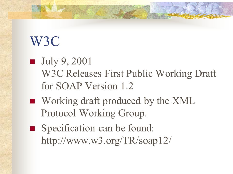 W3C July 9, 2001 W3C Releases First Public Working Draft for SOAP Version 1.2 Working draft produced by the XML Protocol Working Group.