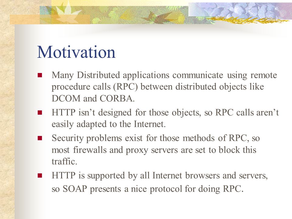 Motivation Many Distributed applications communicate using remote procedure calls (RPC) between distributed objects like DCOM and CORBA.