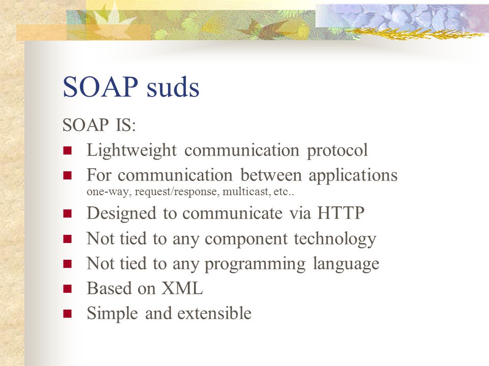 SOAP suds SOAP IS: Lightweight communication protocol For communication between applications one-way, request/response, multicast, etc..