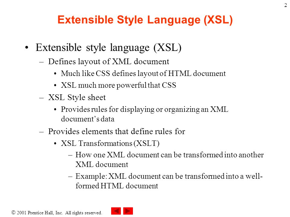 2 Extensible Style Language (XSL) Extensible style language (XSL) –Defines layout of XML document Much like CSS defines layout of HTML document XSL much more powerful that CSS –XSL Style sheet Provides rules for displaying or organizing an XML document’s data –Provides elements that define rules for XSL Transformations (XSLT) –How one XML document can be transformed into another XML document –Example: XML document can be transformed into a well- formed HTML document