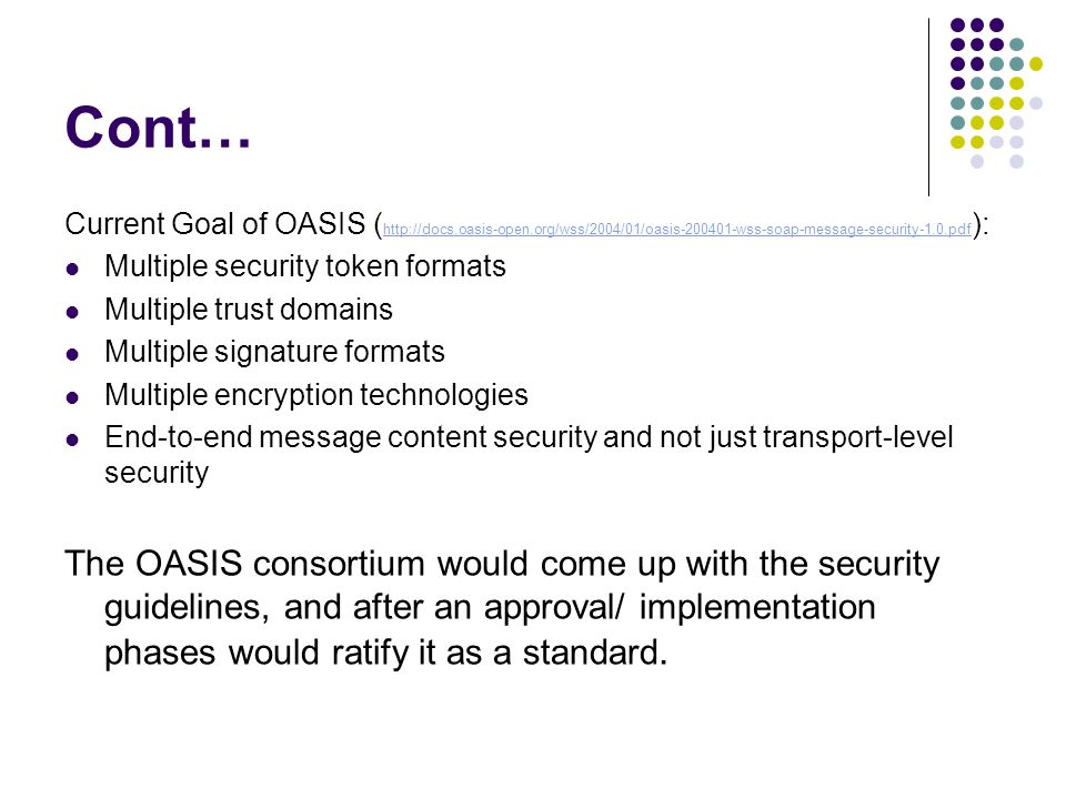 Cont… Current Goal of OASIS (   ):   Multiple security token formats Multiple trust domains Multiple signature formats Multiple encryption technologies End-to-end message content security and not just transport-level security The OASIS consortium would come up with the security guidelines, and after an approval/ implementation phases would ratify it as a standard.