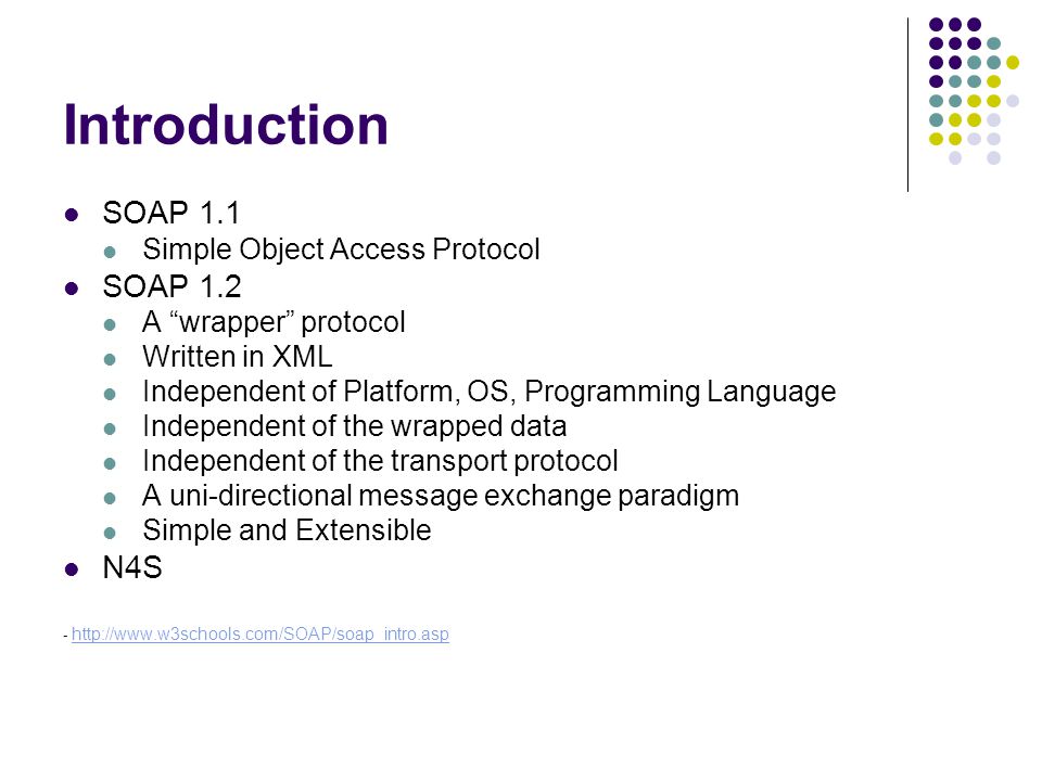 Introduction SOAP 1.1 Simple Object Access Protocol SOAP 1.2 A wrapper protocol Written in XML Independent of Platform, OS, Programming Language Independent of the wrapped data Independent of the transport protocol A uni-directional message exchange paradigm Simple and Extensible N4S -
