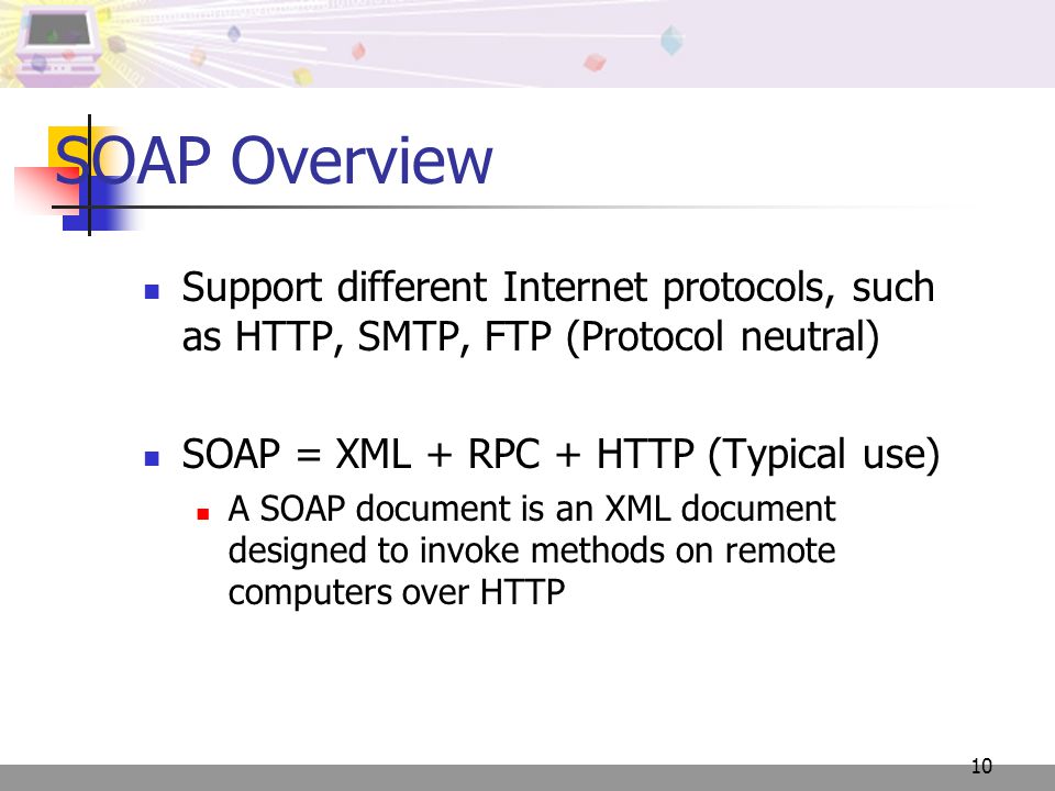 10 SOAP Overview Support different Internet protocols, such as HTTP, SMTP, FTP (Protocol neutral) SOAP = XML + RPC + HTTP (Typical use) A SOAP document is an XML document designed to invoke methods on remote computers over HTTP