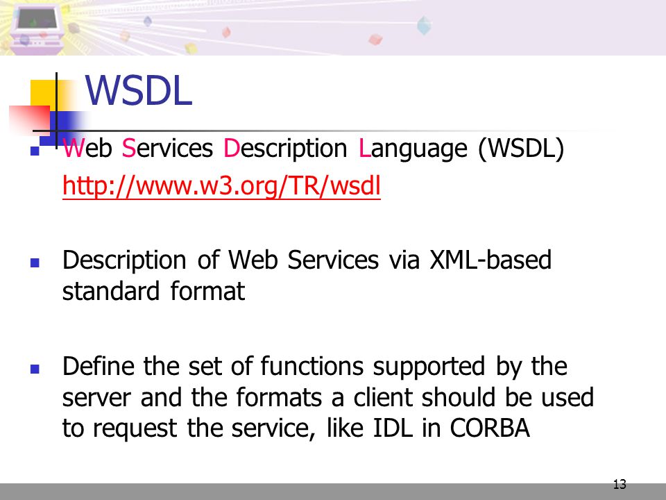 13 WSDL Web Services Description Language (WSDL)   Description of Web Services via XML-based standard format Define the set of functions supported by the server and the formats a client should be used to request the service, like IDL in CORBA