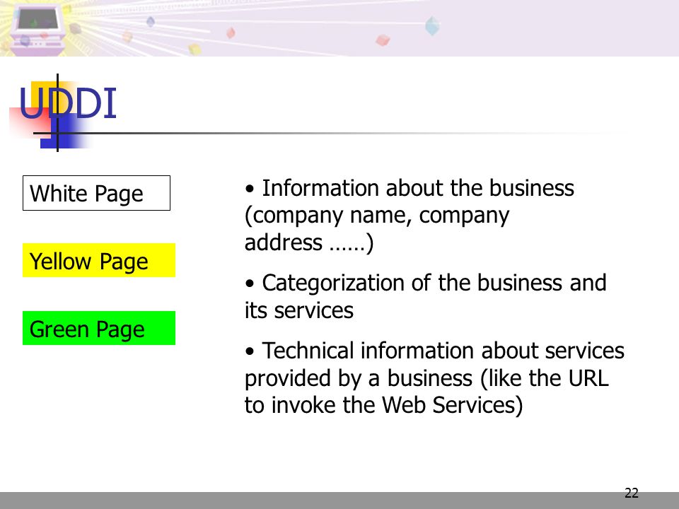 22 UDDI Information about the business (company name, company address ……) Categorization of the business and its services Technical information about services provided by a business (like the URL to invoke the Web Services) White Page Yellow Page Green Page