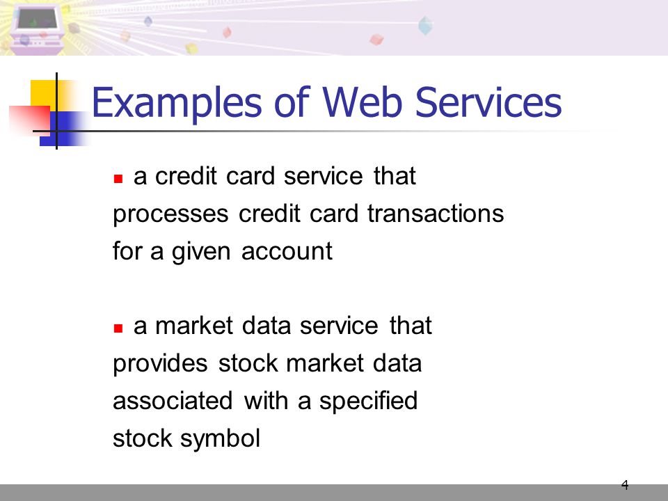 4 Examples of Web Services a credit card service that processes credit card transactions for a given account a market data service that provides stock market data associated with a specified stock symbol