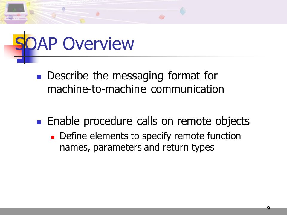 9 SOAP Overview Describe the messaging format for machine-to-machine communication Enable procedure calls on remote objects Define elements to specify remote function names, parameters and return types