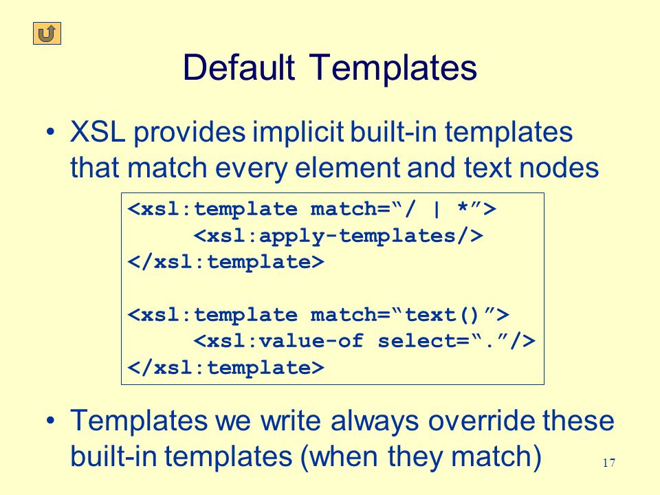 17 Default Templates XSL provides implicit built-in templates that match every element and text nodes Templates we write always override these built-in templates (when they match)