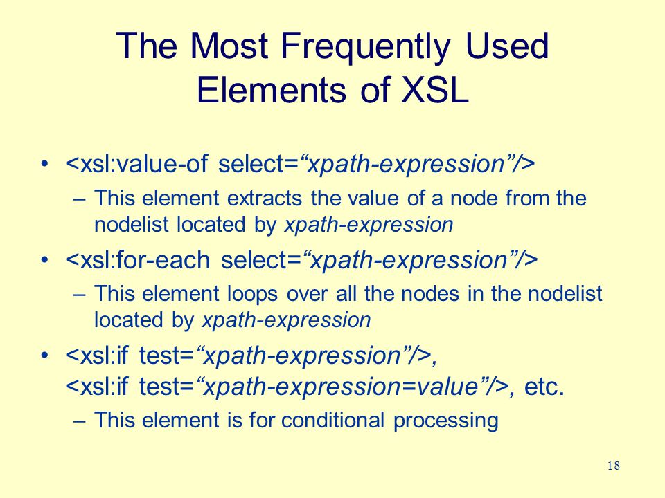18 The Most Frequently Used Elements of XSL –This element extracts the value of a node from the nodelist located by xpath-expression –This element loops over all the nodes in the nodelist located by xpath-expression,, etc.