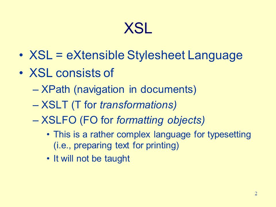 2 XSL XSL = eXtensible Stylesheet Language XSL consists of –XPath (navigation in documents) –XSLT (T for transformations) –XSLFO (FO for formatting objects) This is a rather complex language for typesetting (i.e., preparing text for printing) It will not be taught