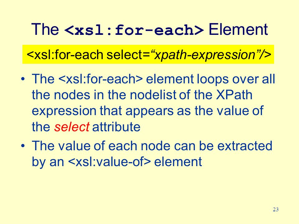 23 The Element The element loops over all the nodes in the nodelist of the XPath expression that appears as the value of the select attribute The value of each node can be extracted by an element