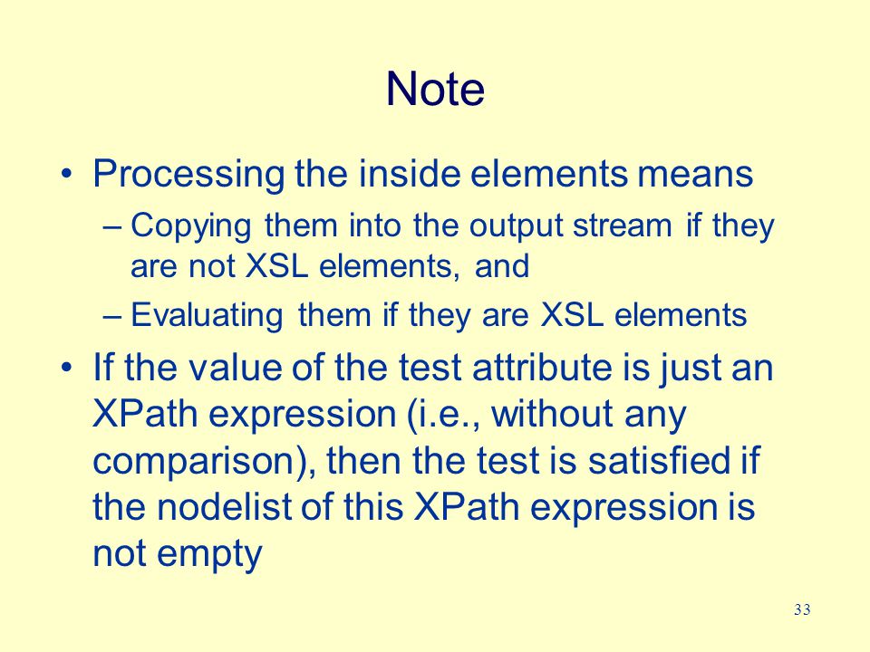 33 Note Processing the inside elements means –Copying them into the output stream if they are not XSL elements, and –Evaluating them if they are XSL elements If the value of the test attribute is just an XPath expression (i.e., without any comparison), then the test is satisfied if the nodelist of this XPath expression is not empty