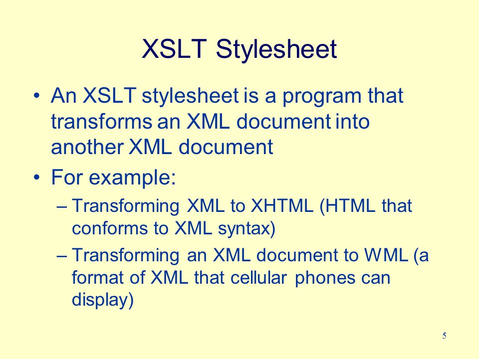 5 XSLT Stylesheet An XSLT stylesheet is a program that transforms an XML document into another XML document For example: –Transforming XML to XHTML (HTML that conforms to XML syntax) –Transforming an XML document to WML (a format of XML that cellular phones can display)
