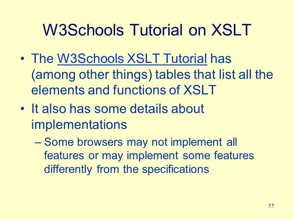 55 W3Schools Tutorial on XSLT The W3Schools XSLT Tutorial has (among other things) tables that list all the elements and functions of XSLTW3Schools XSLT Tutorial It also has some details about implementations –Some browsers may not implement all features or may implement some features differently from the specifications