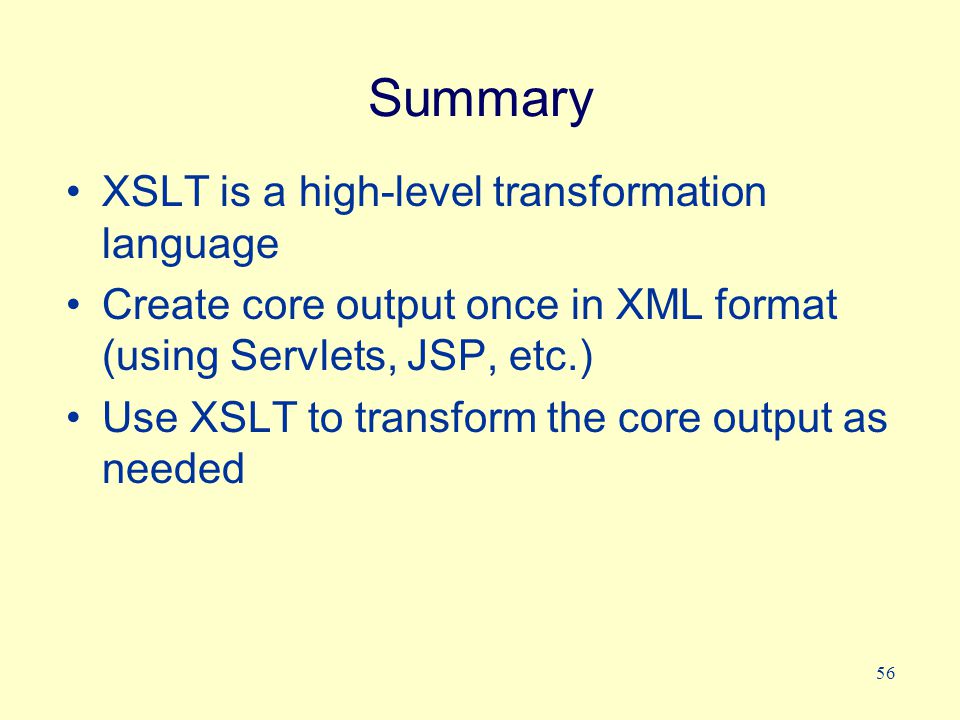 56 Summary XSLT is a high-level transformation language Create core output once in XML format (using Servlets, JSP, etc.) Use XSLT to transform the core output as needed
