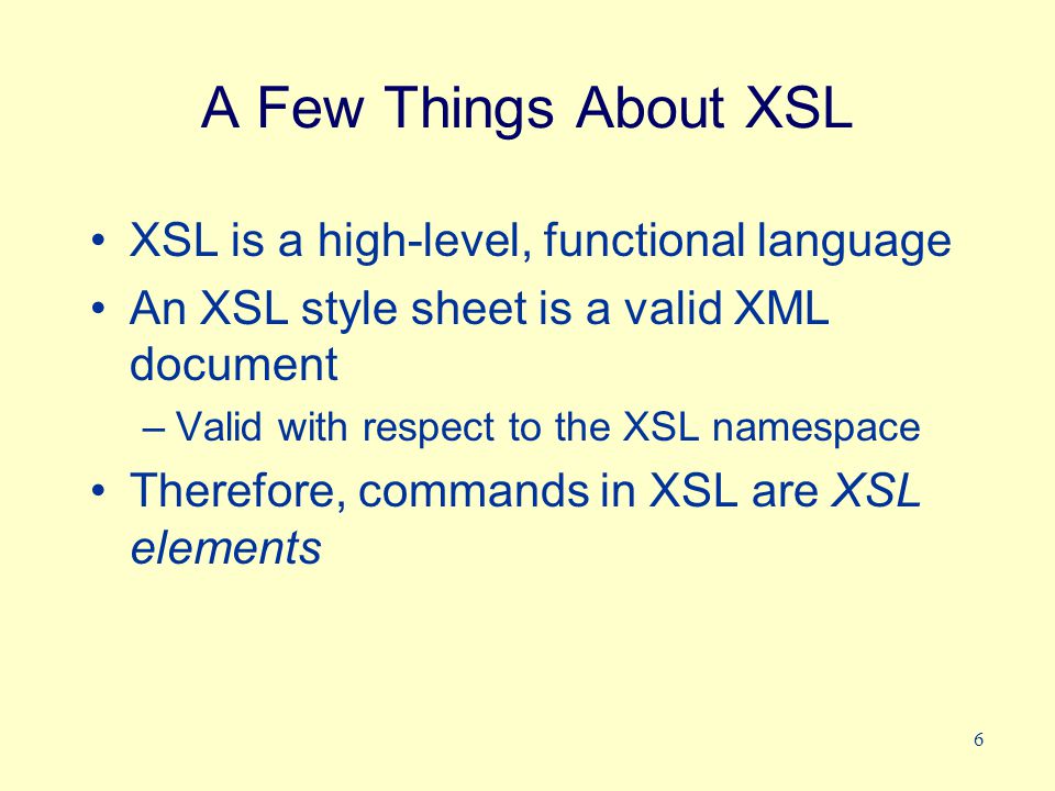6 A Few Things About XSL XSL is a high-level, functional language An XSL style sheet is a valid XML document –Valid with respect to the XSL namespace Therefore, commands in XSL are XSL elements