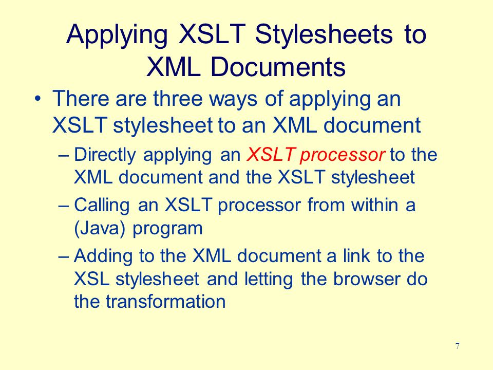 7 Applying XSLT Stylesheets to XML Documents There are three ways of applying an XSLT stylesheet to an XML document –Directly applying an XSLT processor to the XML document and the XSLT stylesheet –Calling an XSLT processor from within a (Java) program –Adding to the XML document a link to the XSL stylesheet and letting the browser do the transformation