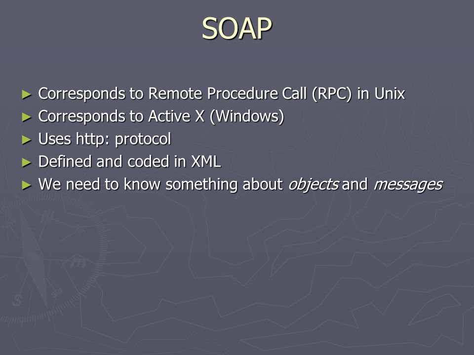 SOAP ► Corresponds to Remote Procedure Call (RPC) in Unix ► Corresponds to Active X (Windows) ► Uses http: protocol ► Defined and coded in XML ► We need to know something about objects and messages