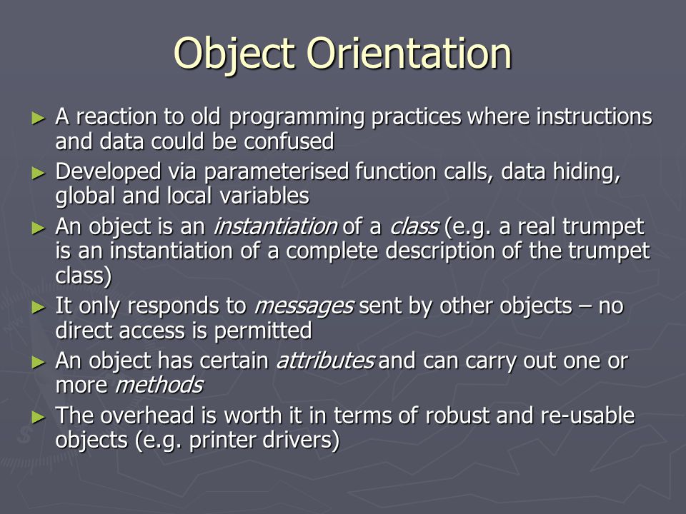 Object Orientation ► A reaction to old programming practices where instructions and data could be confused ► Developed via parameterised function calls, data hiding, global and local variables ► An object is an instantiation of a class (e.g.