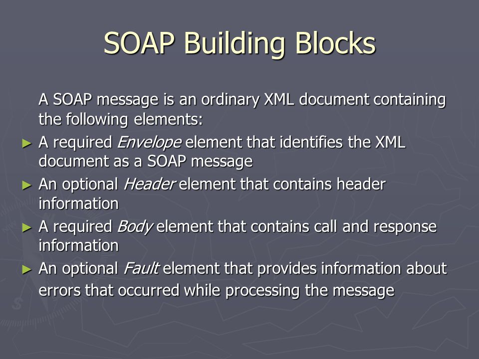 SOAP Building Blocks A SOAP message is an ordinary XML document containing the following elements: ► A required Envelope element that identifies the XML document as a SOAP message ► An optional Header element that contains header information ► A required Body element that contains call and response information ► An optional Fault element that provides information about errors that occurred while processing the message