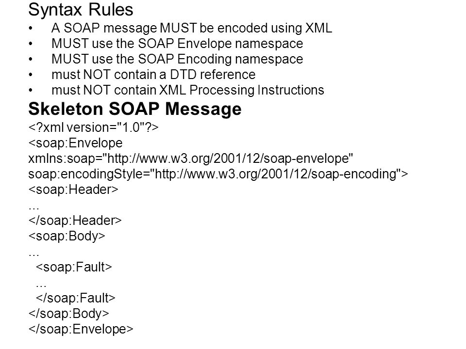 Syntax Rules A SOAP message MUST be encoded using XML MUST use the SOAP Envelope namespace MUST use the SOAP Encoding namespace must NOT contain a DTD reference must NOT contain XML Processing Instructions Skeleton SOAP Message <soap:Envelope xmlns:soap=   soap:encodingStyle=   >