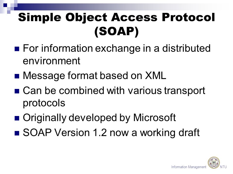 Information Management NTU Simple Object Access Protocol (SOAP) For information exchange in a distributed environment Message format based on XML Can be combined with various transport protocols Originally developed by Microsoft SOAP Version 1.2 now a working draft