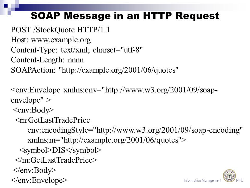 Information Management NTU SOAP Message in an HTTP Request POST /StockQuote HTTP/1.1 Host:   Content-Type: text/xml; charset= utf-8 Content-Length: nnnn SOAPAction:   <m:GetLastTradePrice env:encodingStyle=   xmlns:m=   > DIS