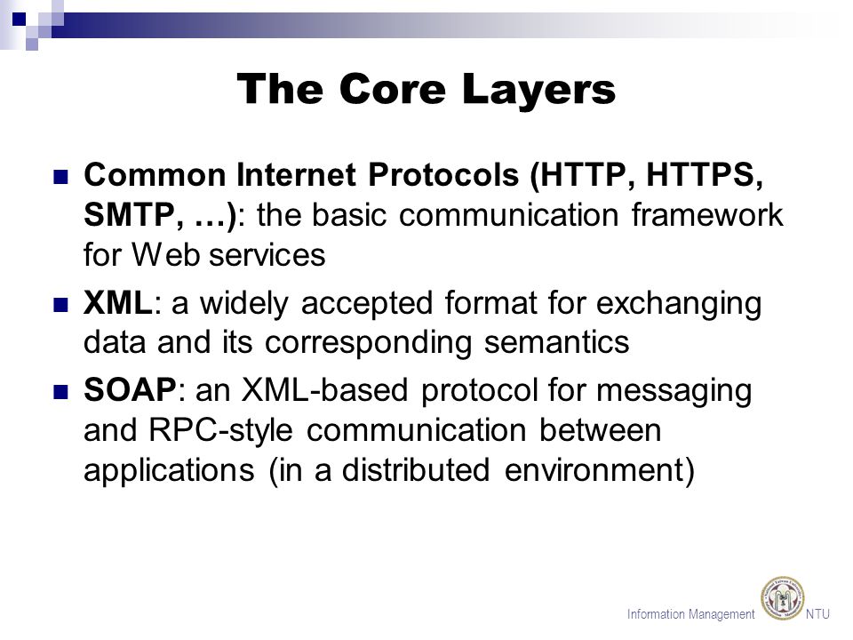 Information Management NTU The Core Layers Common Internet Protocols (HTTP, HTTPS, SMTP, …): the basic communication framework for Web services XML: a widely accepted format for exchanging data and its corresponding semantics SOAP: an XML-based protocol for messaging and RPC-style communication between applications (in a distributed environment)