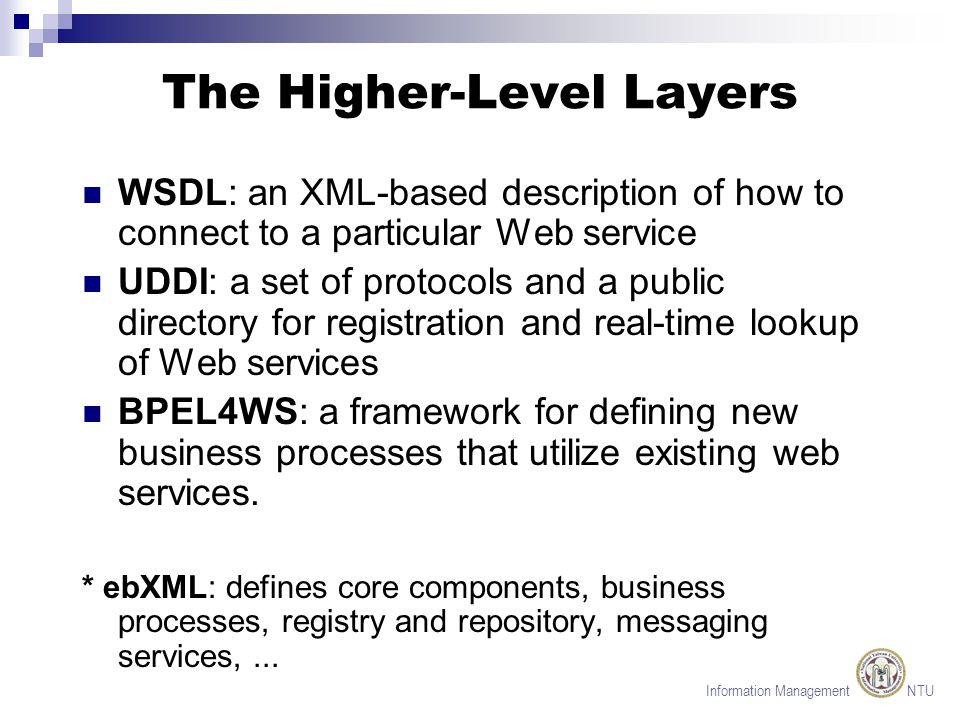 Information Management NTU The Higher-Level Layers WSDL: an XML-based description of how to connect to a particular Web service UDDI: a set of protocols and a public directory for registration and real-time lookup of Web services BPEL4WS: a framework for defining new business processes that utilize existing web services.