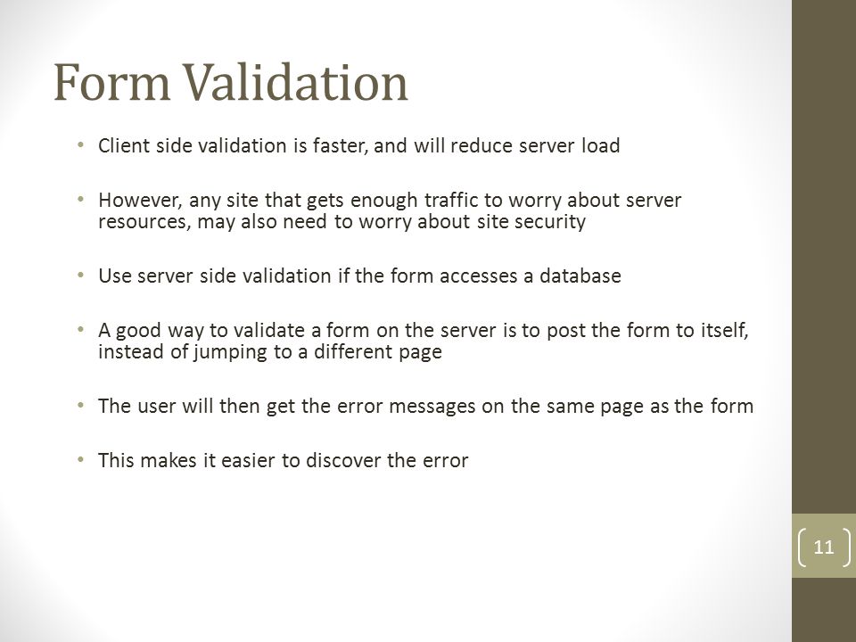 Form Validation Client side validation is faster, and will reduce server load However, any site that gets enough traffic to worry about server resources, may also need to worry about site security Use server side validation if the form accesses a database A good way to validate a form on the server is to post the form to itself, instead of jumping to a different page The user will then get the error messages on the same page as the form This makes it easier to discover the error 11