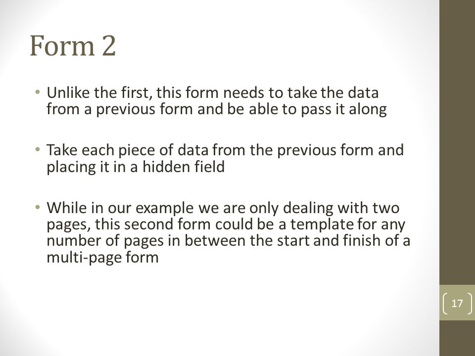 Form 2 Unlike the first, this form needs to take the data from a previous form and be able to pass it along Take each piece of data from the previous form and placing it in a hidden field While in our example we are only dealing with two pages, this second form could be a template for any number of pages in between the start and finish of a multi-page form 17