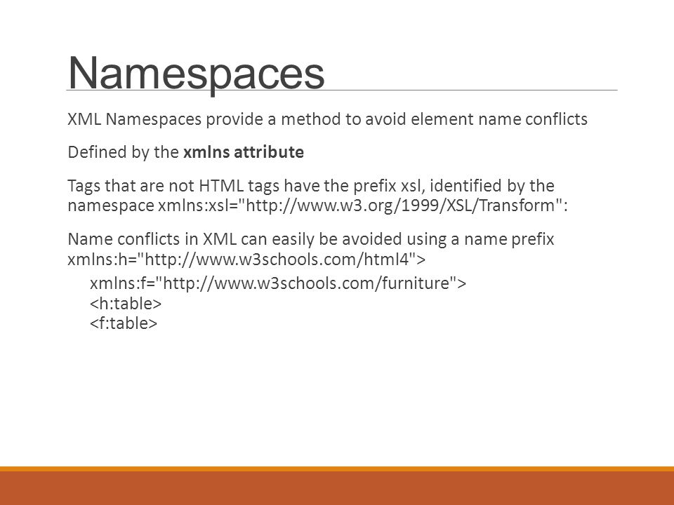 Namespaces XML Namespaces provide a method to avoid element name conflicts Defined by the xmlns attribute Tags that are not HTML tags have the prefix xsl, identified by the namespace xmlns:xsl=   : Name conflicts in XML can easily be avoided using a name prefix xmlns:h=   > xmlns:f=   >