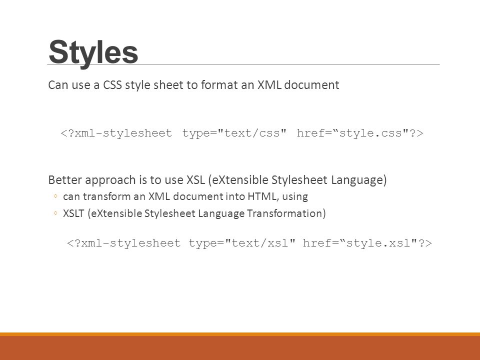 Styles Can use a CSS style sheet to format an XML document Better approach is to use XSL (eXtensible Stylesheet Language) ◦can transform an XML document into HTML, using ◦XSLT (eXtensible Stylesheet Language Transformation)