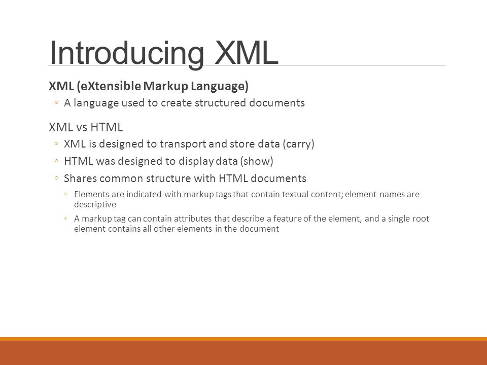 Introducing XML XML (eXtensible Markup Language) ◦A language used to create structured documents XML vs HTML ◦XML is designed to transport and store data (carry) ◦HTML was designed to display data (show) ◦Shares common structure with HTML documents ◦Elements are indicated with markup tags that contain textual content; element names are descriptive ◦A markup tag can contain attributes that describe a feature of the element, and a single root element contains all other elements in the document