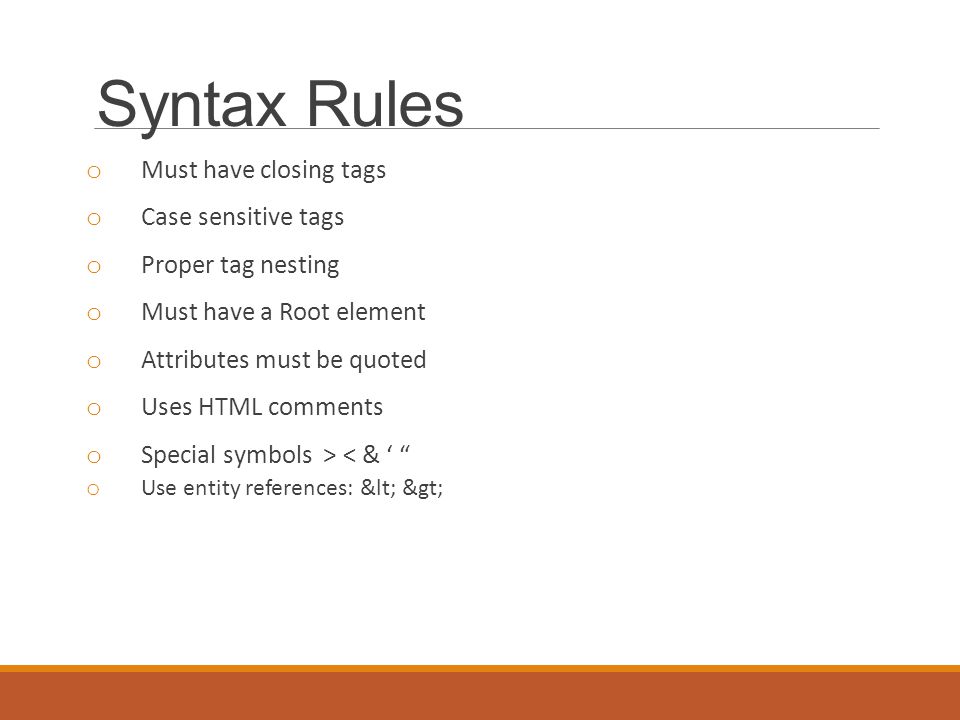 Syntax Rules o Must have closing tags o Case sensitive tags o Proper tag nesting o Must have a Root element o Attributes must be quoted o Uses HTML comments o Special symbols > < & ‘ o Use entity references: < >