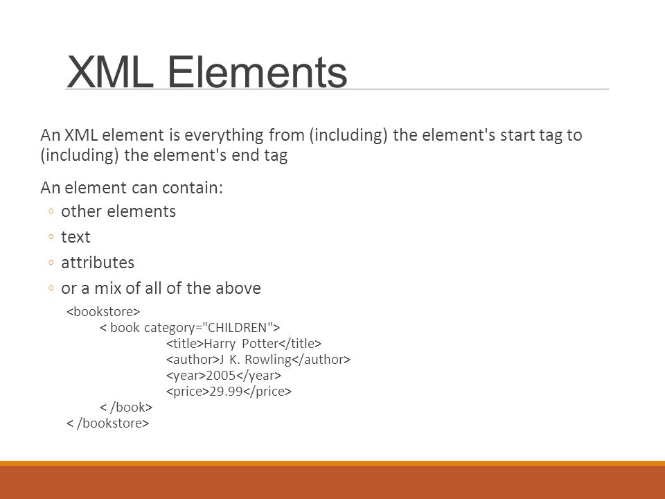 XML Elements An XML element is everything from (including) the element s start tag to (including) the element s end tag An element can contain: ◦other elements ◦text ◦attributes ◦or a mix of all of the above Harry Potter J K.