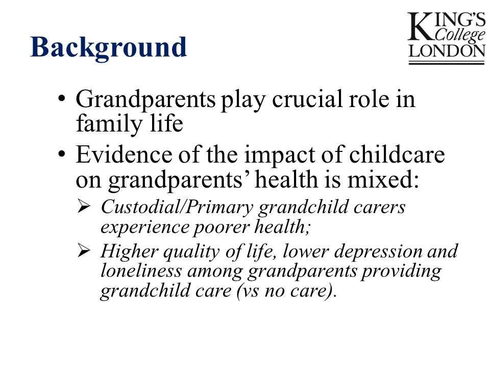 Background Grandparents play crucial role in family life Evidence of the impact of childcare on grandparents’ health is mixed:  Custodial/Primary grandchild carers experience poorer health;  Higher quality of life, lower depression and loneliness among grandparents providing grandchild care (vs no care).