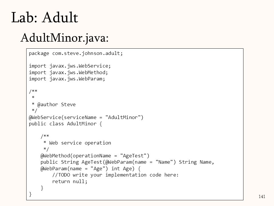 141 AdultMinor.java: Lab: Adult package com.steve.johnson.adult; import javax.jws.WebService; import javax.jws.WebMethod; import javax.jws.WebParam; /** * Steve = AdultMinor ) public class AdultMinor { /** * Web service operation = AgeTest ) public String = Name ) String = Age ) int Age) { //TODO write your implementation code here: return null; }