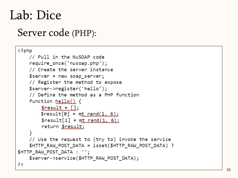 Server code (PHP): Lab: Dice 33 < php // Pull in the NuSOAP code require_once( nusoap.php ); // Create the server instance $server = new soap_server; // Register the method to expose $server->register( hello ); // Define the method as a PHP function function hello() { $result = []; $result[0] = mt_rand(1, 6); $result[1] = mt_rand(1, 6); return $result; } // Use the request to (try to) invoke the service $HTTP_RAW_POST_DATA = isset($HTTP_RAW_POST_DATA) .