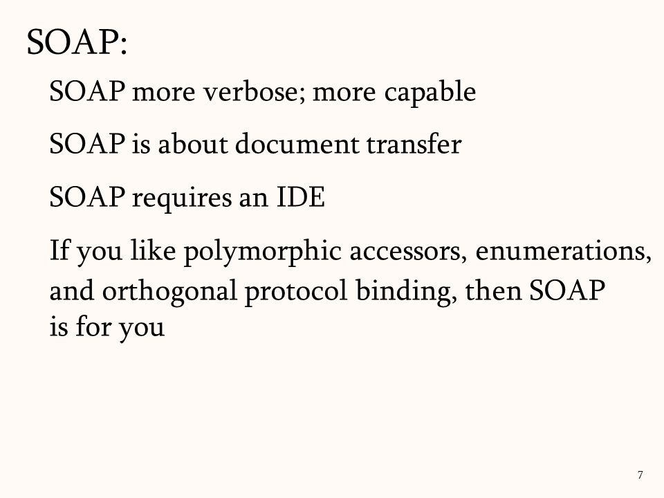 SOAP: 7 SOAP more verbose; more capable SOAP is about document transfer SOAP requires an IDE If you like polymorphic accessors, enumerations, and orthogonal protocol binding, then SOAP is for you