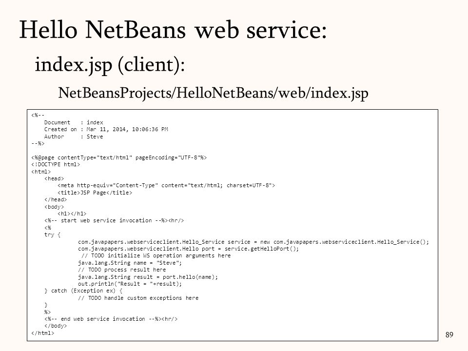 index.jsp (client): NetBeansProjects/HelloNetBeans/web/index.jsp 89 <%-- Document : index Created on : Mar 11, 2014, 10:06:36 PM Author : Steve --%> JSP Page <% try { com.javapapers.webserviceclient.Hello_Service service = new com.javapapers.webserviceclient.Hello_Service(); com.javapapers.webserviceclient.Hello port = service.getHelloPort(); // TODO initialize WS operation arguments here java.lang.String name = Steve ; // TODO process result here java.lang.String result = port.hello(name); out.println( Result = +result); } catch (Exception ex) { // TODO handle custom exceptions here } %> Hello NetBeans web service: