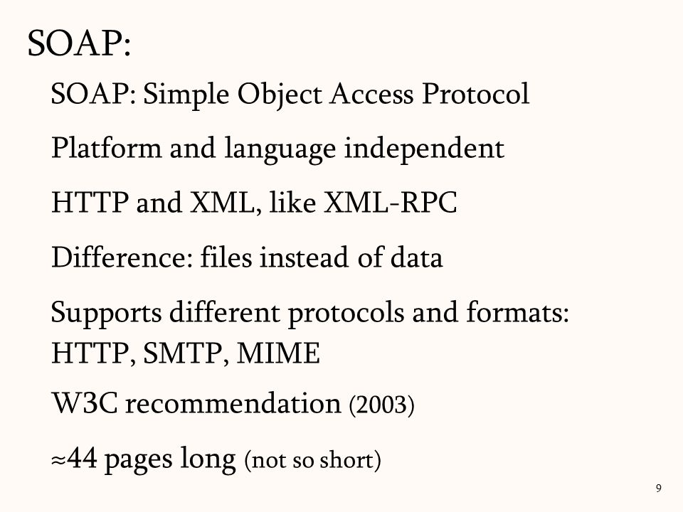 SOAP: 9 SOAP: Simple Object Access Protocol Platform and language independent HTTP and XML, like XML-RPC Difference: files instead of data Supports different protocols and formats: HTTP, SMTP, MIME W3C recommendation (2003) ≈44 pages long (not so short)