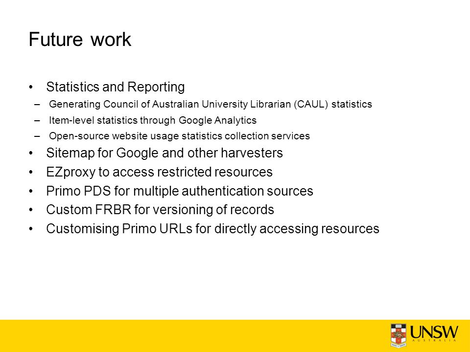 Future work Statistics and Reporting –Generating Council of Australian University Librarian (CAUL) statistics –Item-level statistics through Google Analytics –Open-source website usage statistics collection services Sitemap for Google and other harvesters EZproxy to access restricted resources Primo PDS for multiple authentication sources Custom FRBR for versioning of records Customising Primo URLs for directly accessing resources