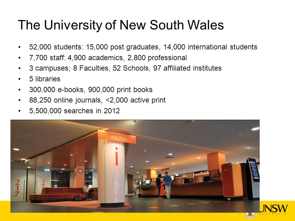 The University of New South Wales 52,000 students: 15,000 post graduates, 14,000 international students 7,700 staff: 4,900 academics, 2,800 professional 3 campuses; 8 Faculties, 52 Schools, 97 affiliated institutes 5 libraries 300,000 e-books, 900,000 print books 88,250 online journals, <2,000 active print 5,500,000 searches in 2012